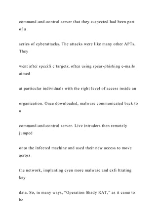 command-and-control server that they suspected had been part
of a
series of cyberattacks. The attacks were like many other APTs.
They
went after specifi c targets, often using spear-phishing e-mails
aimed
at particular individuals with the right level of access inside an
organization. Once downloaded, malware communicated back to
a
command-and-control server. Live intruders then remotely
jumped
onto the infected machine and used their new access to move
across
the network, implanting even more malware and exfi ltrating
key
data. So, in many ways, “Operation Shady RAT,” as it came to
be
 