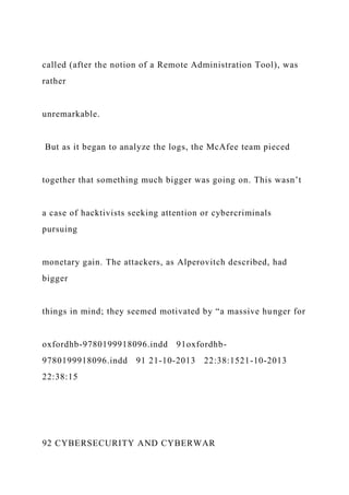 called (after the notion of a Remote Administration Tool), was
rather
unremarkable.
But as it began to analyze the logs, the McAfee team pieced
together that something much bigger was going on. This wasn’t
a case of hacktivists seeking attention or cybercriminals
pursuing
monetary gain. The attackers, as Alperovitch described, had
bigger
things in mind; they seemed motivated by “a massive hunger for
oxfordhb-9780199918096.indd 91oxfordhb-
9780199918096.indd 91 21-10-2013 22:38:1521-10-2013
22:38:15
92 CYBERSECURITY AND CYBERWAR
 