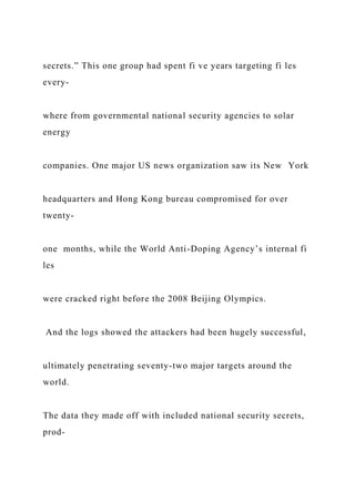 secrets.” This one group had spent fi ve years targeting fi les
every-
where from governmental national security agencies to solar
energy
companies. One major US news organization saw its New York
headquarters and Hong Kong bureau compromised for over
twenty-
one months, while the World Anti-Doping Agency’s internal fi
les
were cracked right before the 2008 Beijing Olympics.
And the logs showed the attackers had been hugely successful,
ultimately penetrating seventy-two major targets around the
world.
The data they made off with included national security secrets,
prod-
 