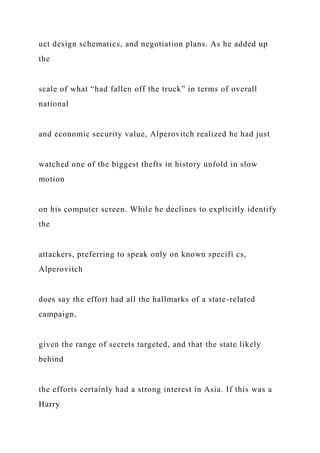 uct design schematics, and negotiation plans. As he added up
the
scale of what “had fallen off the truck” in terms of overall
national
and economic security value, Alperovitch realized he had just
watched one of the biggest thefts in history unfold in slow
motion
on his computer screen. While he declines to explicitly identify
the
attackers, preferring to speak only on known specifi cs,
Alperovitch
does say the effort had all the hallmarks of a state-related
campaign,
given the range of secrets targeted, and that the state likely
behind
the efforts certainly had a strong interest in Asia. If this was a
Harry
 