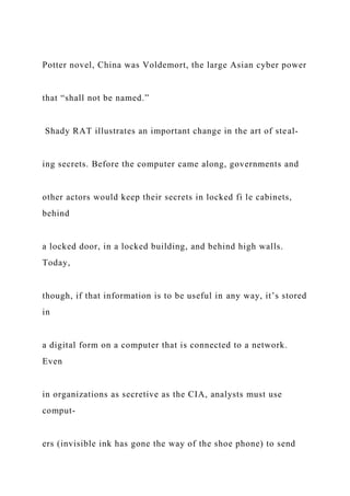 Potter novel, China was Voldemort, the large Asian cyber power
that “shall not be named.”
Shady RAT illustrates an important change in the art of steal-
ing secrets. Before the computer came along, governments and
other actors would keep their secrets in locked fi le cabinets,
behind
a locked door, in a locked building, and behind high walls.
Today,
though, if that information is to be useful in any way, it’s stored
in
a digital form on a computer that is connected to a network.
Even
in organizations as secretive as the CIA, analysts must use
comput-
ers (invisible ink has gone the way of the shoe phone) to send
 