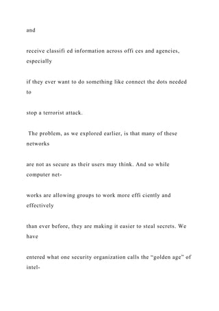 and
receive classifi ed information across offi ces and agencies,
especially
if they ever want to do something like connect the dots needed
to
stop a terrorist attack.
The problem, as we explored earlier, is that many of these
networks
are not as secure as their users may think. And so while
computer net-
works are allowing groups to work more effi ciently and
effectively
than ever before, they are making it easier to steal secrets. We
have
entered what one security organization calls the “golden age” of
intel-
 