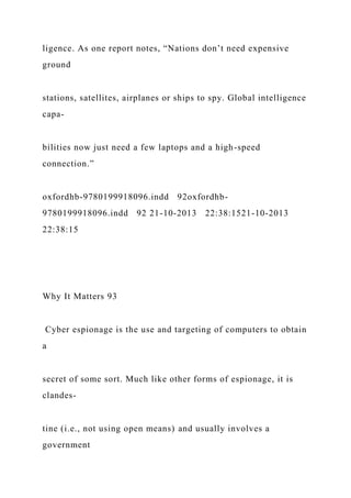 ligence. As one report notes, “Nations don’t need expensive
ground
stations, satellites, airplanes or ships to spy. Global intelligence
capa-
bilities now just need a few laptops and a high-speed
connection.”
oxfordhb-9780199918096.indd 92oxfordhb-
9780199918096.indd 92 21-10-2013 22:38:1521-10-2013
22:38:15
Why It Matters 93
Cyber espionage is the use and targeting of computers to obtain
a
secret of some sort. Much like other forms of espionage, it is
clandes-
tine (i.e., not using open means) and usually involves a
government
 