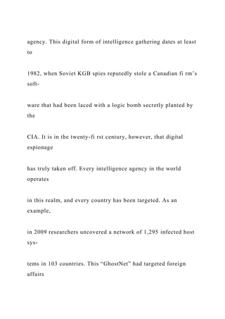agency. This digital form of intelligence gathering dates at least
to
1982, when Soviet KGB spies reputedly stole a Canadian fi rm’s
soft-
ware that had been laced with a logic bomb secretly planted by
the
CIA. It is in the twenty-fi rst century, however, that digital
espionage
has truly taken off. Every intelligence agency in the world
operates
in this realm, and every country has been targeted. As an
example,
in 2009 researchers uncovered a network of 1,295 infected host
sys-
tems in 103 countries. This “GhostNet” had targeted foreign
affairs
 