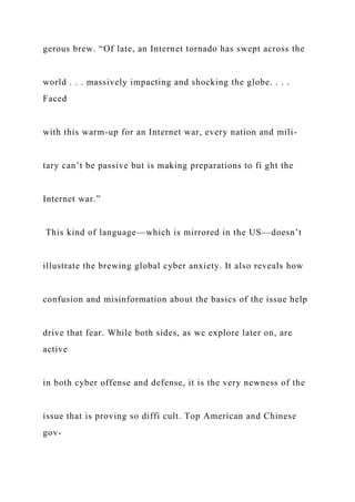 gerous brew. “Of late, an Internet tornado has swept across the
world . . . massively impacting and shocking the globe. . . .
Faced
with this warm-up for an Internet war, every nation and mili-
tary can’t be passive but is making preparations to fi ght the
Internet war.”
This kind of language—which is mirrored in the US—doesn’t
illustrate the brewing global cyber anxiety. It also reveals how
confusion and misinformation about the basics of the issue help
drive that fear. While both sides, as we explore later on, are
active
in both cyber offense and defense, it is the very newness of the
issue that is proving so diffi cult. Top American and Chinese
gov-
 
