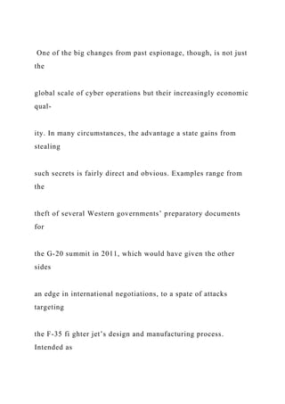 One of the big changes from past espionage, though, is not just
the
global scale of cyber operations but their increasingly economic
qual-
ity. In many circumstances, the advantage a state gains from
stealing
such secrets is fairly direct and obvious. Examples range from
the
theft of several Western governments’ preparatory documents
for
the G-20 summit in 2011, which would have given the other
sides
an edge in international negotiations, to a spate of attacks
targeting
the F-35 fi ghter jet’s design and manufacturing process.
Intended as
 