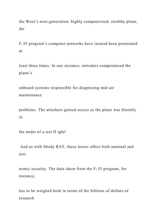 the West’s next-generation, highly computerized, stealthy plane,
the
F-35 program’s computer networks have instead been penetrated
at
least three times. In one instance, intruders compromised the
plane’s
onboard systems responsible for diagnosing mid-air
maintenance
problems. The attackers gained access as the plane was literally
in
the midst of a test fl ight!
And as with Shady RAT, these losses affect both national and
eco-
nomic security. The data taken from the F-35 program, for
instance,
has to be weighed both in terms of the billions of dollars of
research
 
