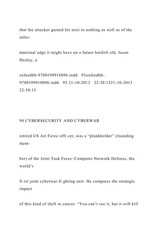 that the attacker gained for next to nothing as well as of the
infor-
mational edge it might have on a future battlefi eld. Jason
Healey, a
oxfordhb-9780199918096.indd 93oxfordhb-
9780199918096.indd 93 21-10-2013 22:38:1521-10-2013
22:38:15
94 CYBERSECURITY AND CYBERWAR
retired US Air Force offi cer, was a “plankholder” (founding
mem-
ber) of the Joint Task Force–Computer Network Defense, the
world’s
fi rst joint cyberwar-fi ghting unit. He compares the strategic
impact
of this kind of theft to cancer. “You can’t see it, but it will kill
 