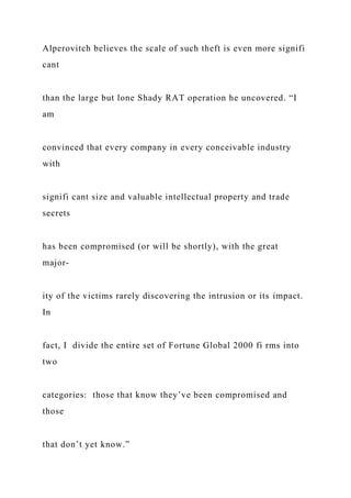 Alperovitch believes the scale of such theft is even more signifi
cant
than the large but lone Shady RAT operation he uncovered. “I
am
convinced that every company in every conceivable industry
with
signifi cant size and valuable intellectual property and trade
secrets
has been compromised (or will be shortly), with the great
major-
ity of the victims rarely discovering the intrusion or its impact.
In
fact, I divide the entire set of Fortune Global 2000 fi rms into
two
categories: those that know they’ve been compromised and
those
that don’t yet know.”
 