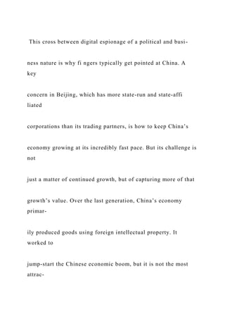 This cross between digital espionage of a political and busi-
ness nature is why fi ngers typically get pointed at China. A
key
concern in Beijing, which has more state-run and state-affi
liated
corporations than its trading partners, is how to keep China’s
economy growing at its incredibly fast pace. But its challenge is
not
just a matter of continued growth, but of capturing more of that
growth’s value. Over the last generation, China’s economy
primar-
ily produced goods using foreign intellectual property. It
worked to
jump-start the Chinese economic boom, but it is not the most
attrac-
 