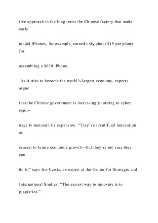 tive approach in the long term; the Chinese factory that made
early
model iPhones, for example, earned only about $15 per phone
for
assembling a $630 iPhone.
As it tries to become the world’s largest economy, experts
argue
that the Chinese government is increasingly turning to cyber
espio-
nage to maintain its expansion. “They’ve identifi ed innovation
as
crucial to future economic growth—but they’re not sure they
can
do it,” says Jim Lewis, an expert at the Center for Strategic and
International Studies. “The easiest way to innovate is to
plagiarize.”
 