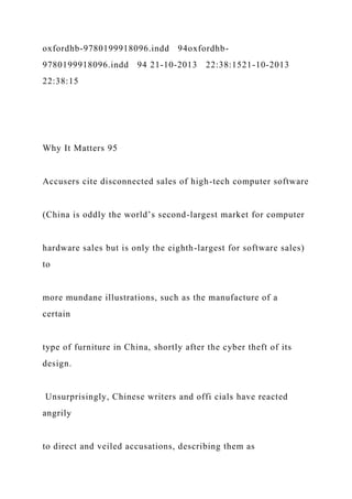 oxfordhb-9780199918096.indd 94oxfordhb-
9780199918096.indd 94 21-10-2013 22:38:1521-10-2013
22:38:15
Why It Matters 95
Accusers cite disconnected sales of high-tech computer software
(China is oddly the world’s second-largest market for computer
hardware sales but is only the eighth-largest for software sales)
to
more mundane illustrations, such as the manufacture of a
certain
type of furniture in China, shortly after the cyber theft of its
design.
Unsurprisingly, Chinese writers and offi cials have reacted
angrily
to direct and veiled accusations, describing them as
 