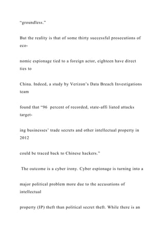 “groundless.”
But the reality is that of some thirty successful prosecutions of
eco-
nomic espionage tied to a foreign actor, eighteen have direct
ties to
China. Indeed, a study by Verizon’s Data Breach Investigations
team
found that “96 percent of recorded, state-affi liated attacks
target-
ing businesses’ trade secrets and other intellectual property in
2012
could be traced back to Chinese hackers.”
The outcome is a cyber irony. Cyber espionage is turning into a
major political problem more due to the accusations of
intellectual
property (IP) theft than political secret theft. While there is an
 