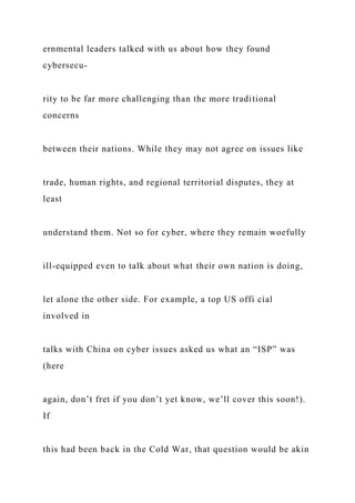 ernmental leaders talked with us about how they found
cybersecu-
rity to be far more challenging than the more traditional
concerns
between their nations. While they may not agree on issues like
trade, human rights, and regional territorial disputes, they at
least
understand them. Not so for cyber, where they remain woefully
ill-equipped even to talk about what their own nation is doing,
let alone the other side. For example, a top US offi cial
involved in
talks with China on cyber issues asked us what an “ISP” was
(here
again, don’t fret if you don’t yet know, we’ll cover this soon!).
If
this had been back in the Cold War, that question would be akin
 