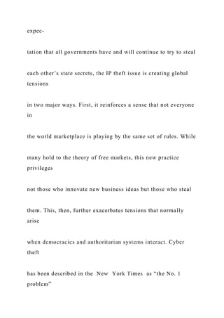 expec-
tation that all governments have and will continue to try to steal
each other’s state secrets, the IP theft issue is creating global
tensions
in two major ways. First, it reinforces a sense that not everyone
in
the world marketplace is playing by the same set of rules. While
many hold to the theory of free markets, this new practice
privileges
not those who innovate new business ideas but those who steal
them. This, then, further exacerbates tensions that normally
arise
when democracies and authoritarian systems interact. Cyber
theft
has been described in the New York Times as “the No. 1
problem”
 
