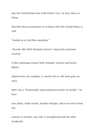 that the United States has with China’s rise. In turn, those in
China
describe these accusations as evidence that the United States is
still
“locked in a Cold War mentality.”
Second, this theft threatens nations’ long-term economic
security.
Cyber espionage creates both strategic winners and losers.
Dmitri
Alperovitch, for example, is careful not to call what goes on
mere
theft, but a “historically unprecedented transfer of wealth.” As
busi-
ness plans, trade secrets, product designs, and so on move from
one
country to another, one side is strengthened and the other
weakened.
 