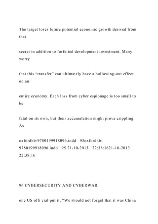 The target loses future potential economic growth derived from
that
secret in addition to forfeited development investment. Many
worry
that this “transfer” can ultimately have a hollowing-out effect
on an
entire economy. Each loss from cyber espionage is too small to
be
fatal on its own, but their accumulation might prove crippling.
As
oxfordhb-9780199918096.indd 95oxfordhb-
9780199918096.indd 95 21-10-2013 22:38:1621-10-2013
22:38:16
96 CYBERSECURITY AND CYBERWAR
one US offi cial put it, “We should not forget that it was China
 