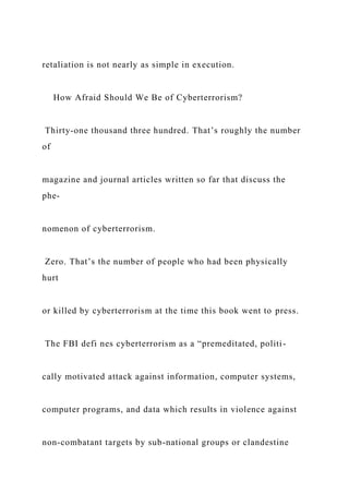retaliation is not nearly as simple in execution.
How Afraid Should We Be of Cyberterrorism?
Thirty-one thousand three hundred. That’s roughly the number
of
magazine and journal articles written so far that discuss the
phe-
nomenon of cyberterrorism.
Zero. That’s the number of people who had been physically
hurt
or killed by cyberterrorism at the time this book went to press.
The FBI defi nes cyberterrorism as a “premeditated, politi-
cally motivated attack against information, computer systems,
computer programs, and data which results in violence against
non-combatant targets by sub-national groups or clandestine
 