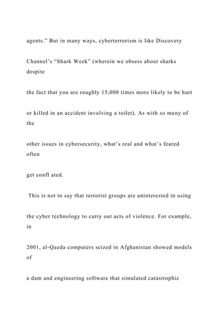 agents.” But in many ways, cyberterrorism is like Discovery
Channel’s “Shark Week” (wherein we obsess about sharks
despite
the fact that you are roughly 15,000 times more likely to be hurt
or killed in an accident involving a toilet). As with so many of
the
other issues in cybersecurity, what’s real and what’s feared
often
get confl ated.
This is not to say that terrorist groups are uninterested in using
the cyber technology to carry out acts of violence. For example,
in
2001, al-Qaeda computers seized in Afghanistan showed models
of
a dam and engineering software that simulated catastrophic
 