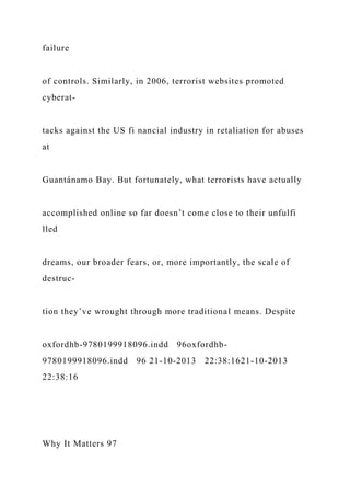 failure
of controls. Similarly, in 2006, terrorist websites promoted
cyberat-
tacks against the US fi nancial industry in retaliation for abuses
at
Guantánamo Bay. But fortunately, what terrorists have actually
accomplished online so far doesn’t come close to their unfulfi
lled
dreams, our broader fears, or, more importantly, the scale of
destruc-
tion they’ve wrought through more traditional means. Despite
oxfordhb-9780199918096.indd 96oxfordhb-
9780199918096.indd 96 21-10-2013 22:38:1621-10-2013
22:38:16
Why It Matters 97
 