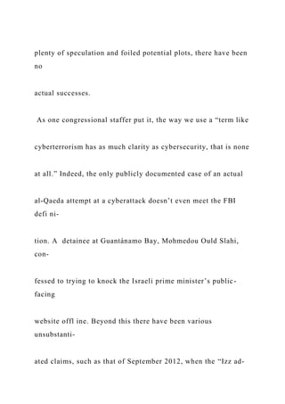 plenty of speculation and foiled potential plots, there have been
no
actual successes.
As one congressional staffer put it, the way we use a “term like
cyberterrorism has as much clarity as cybersecurity, that is none
at all.” Indeed, the only publicly documented case of an actual
al-Qaeda attempt at a cyberattack doesn’t even meet the FBI
defi ni-
tion. A detainee at Guantánamo Bay, Mohmedou Ould Slahi,
con-
fessed to trying to knock the Israeli prime minister’s public-
facing
website offl ine. Beyond this there have been various
unsubstanti-
ated claims, such as that of September 2012, when the “Izz ad-
 