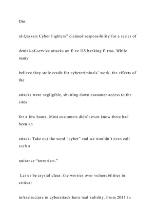 Din
al-Qassam Cyber Fighters” claimed responsibility for a series of
denial-of-service attacks on fi ve US banking fi rms. While
many
believe they stole credit for cybercriminals’ work, the effects of
the
attacks were negligible, shutting down customer access to the
sites
for a few hours. Most customers didn’t even know there had
been an
attack. Take out the word “cyber” and we wouldn’t even call
such a
nuisance “terrorism.”
Let us be crystal clear: the worries over vulnerabilities in
critical
infrastructure to cyberattack have real validity. From 2011 to
 