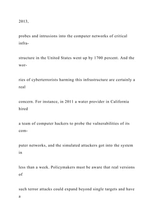 2013,
probes and intrusions into the computer networks of critical
infra-
structure in the United States went up by 1700 percent. And the
wor-
ries of cyberterrorists harming this infrastructure are certainly a
real
concern. For instance, in 2011 a water provider in California
hired
a team of computer hackers to probe the vulnerabilities of its
com-
puter networks, and the simulated attackers got into the system
in
less than a week. Policymakers must be aware that real versions
of
such terror attacks could expand beyond single targets and have
a
 