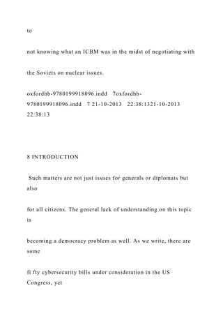 to
not knowing what an ICBM was in the midst of negotiating with
the Soviets on nuclear issues.
oxfordhb-9780199918096.indd 7oxfordhb-
9780199918096.indd 7 21-10-2013 22:38:1321-10-2013
22:38:13
8 INTRODUCTION
Such matters are not just issues for generals or diplomats but
also
for all citizens. The general lack of understanding on this topic
is
becoming a democracy problem as well. As we write, there are
some
fi fty cybersecurity bills under consideration in the US
Congress, yet
 