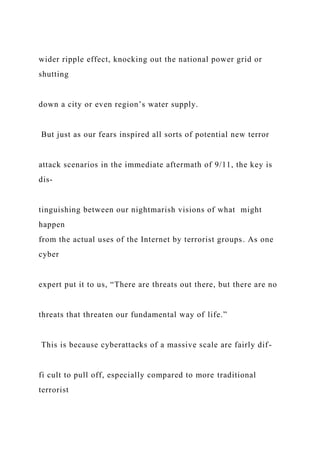 wider ripple effect, knocking out the national power grid or
shutting
down a city or even region’s water supply.
But just as our fears inspired all sorts of potential new terror
attack scenarios in the immediate aftermath of 9/11, the key is
dis-
tinguishing between our nightmarish visions of what might
happen
from the actual uses of the Internet by terrorist groups. As one
cyber
expert put it to us, “There are threats out there, but there are no
threats that threaten our fundamental way of life.”
This is because cyberattacks of a massive scale are fairly dif-
fi cult to pull off, especially compared to more traditional
terrorist
 