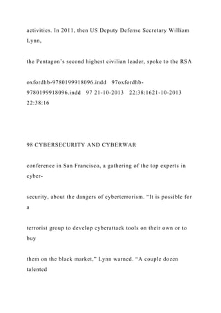 activities. In 2011, then US Deputy Defense Secretary William
Lynn,
the Pentagon’s second highest civilian leader, spoke to the RSA
oxfordhb-9780199918096.indd 97oxfordhb-
9780199918096.indd 97 21-10-2013 22:38:1621-10-2013
22:38:16
98 CYBERSECURITY AND CYBERWAR
conference in San Francisco, a gathering of the top experts in
cyber-
security, about the dangers of cyberterrorism. “It is possible for
a
terrorist group to develop cyberattack tools on their own or to
buy
them on the black market,” Lynn warned. “A couple dozen
talented
 