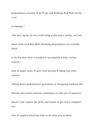 programmers wearing fl ip-fl ops and drinking Red Bull can do
a lot
of damage.”
But here again, he was confl ating a fear and a reality, not just
about what such Red Bull–drinking programmers are actually
hired
to do but also what is needed to accomplish a truly violent
cyberat-
tack of major scale. It goes well beyond fi nding top cyber
experts.
Taking down hydroelectric generators or designing malware like
Stuxnet that causes nuclear centrifuges to spin out of sequence
doesn’t just require the skills and means to get into a computer
sys-
tem. It requires knowing what to do once you’re there.
 