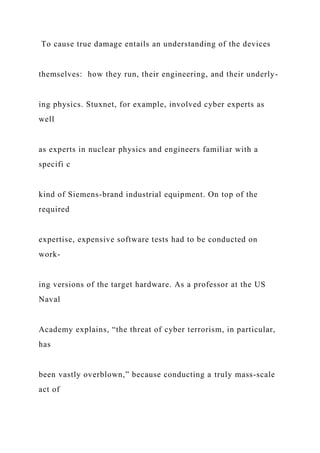 To cause true damage entails an understanding of the devices
themselves: how they run, their engineering, and their underly-
ing physics. Stuxnet, for example, involved cyber experts as
well
as experts in nuclear physics and engineers familiar with a
specifi c
kind of Siemens-brand industrial equipment. On top of the
required
expertise, expensive software tests had to be conducted on
work-
ing versions of the target hardware. As a professor at the US
Naval
Academy explains, “the threat of cyber terrorism, in particular,
has
been vastly overblown,” because conducting a truly mass-scale
act of
 