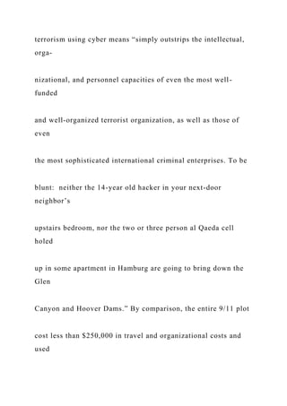 terrorism using cyber means “simply outstrips the intellectual,
orga-
nizational, and personnel capacities of even the most well-
funded
and well-organized terrorist organization, as well as those of
even
the most sophisticated international criminal enterprises. To be
blunt: neither the 14-year old hacker in your next-door
neighbor’s
upstairs bedroom, nor the two or three person al Qaeda cell
holed
up in some apartment in Hamburg are going to bring down the
Glen
Canyon and Hoover Dams.” By comparison, the entire 9/11 plot
cost less than $250,000 in travel and organizational costs and
used
 