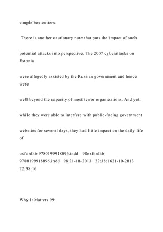 simple box-cutters.
There is another cautionary note that puts the impact of such
potential attacks into perspective. The 2007 cyberattacks on
Estonia
were allegedly assisted by the Russian government and hence
were
well beyond the capacity of most terror organizations. And yet,
while they were able to interfere with public-facing government
websites for several days, they had little impact on the daily life
of
oxfordhb-9780199918096.indd 98oxfordhb-
9780199918096.indd 98 21-10-2013 22:38:1621-10-2013
22:38:16
Why It Matters 99
 
