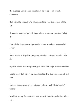 the average Estonian and certainly no long-term effect.
Compare
that with the impact of a plane crashing into the center of the
US
fi nancial system. Indeed, even when you move into the “what
if”
side of the largest-scale potential terror attacks, a successful
cyber-
terror event still pales compared to other types of attacks. The
dis-
ruption of the electric power grid for a few days or even months
would most defi nitely be catastrophic. But the explosion of just
one
nuclear bomb, even a jury-rigged radiological “dirty bomb,”
would
irradiate a city for centuries and set off an earthquake in global
pol-
 