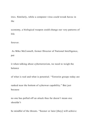 itics. Similarly, while a computer virus could wreak havoc in
the
economy, a biological weapon could change our very patterns of
life
forever.
As Mike McConnell, former Director of National Intelligence,
put
it when talking about cyberterrorism, we need to weigh the
balance
of what is real and what is potential. “Terrorist groups today are
ranked near the bottom of cyberwar capability.” But just
because
no one has pulled off an attack thus far doesn’t mean one
shouldn’t
be mindful of the threats. “Sooner or later [they] will achieve
 