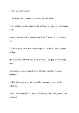 cyber-sophistication.”
So How Do Terrorists Actually Use the Web?
That cyberterrorism may not be as likely or scary as the media
and
some government leaders portray doesn’t mean that terrorists
are
Luddites who never use technology. Far from it. The Internet
offers
the means to connect with vast groups of people, overcoming
tra-
ditional geographic constraints. It links people of similar
interests
and beliefs who otherwise wouldn’t normally meet while
allowing
voices to be magnifi ed and reach more people. So, just as the
Internet
 