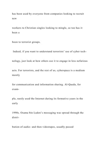 has been used by everyone from companies looking to recruit
new
workers to Christian singles looking to mingle, so too has it
been a
boon to terrorist groups.
Indeed, if you want to understand terrorists’ use of cyber tech-
nology, just look at how others use it to engage in less nefarious
acts. For terrorists, and the rest of us, cyberspace is a medium
mostly
for communication and information sharing. Al-Qaeda, for
exam-
ple, rarely used the Internet during its formative years in the
early
1990s. Osama bin Laden’s messaging was spread through the
distri-
bution of audio- and then videotapes, usually passed
 