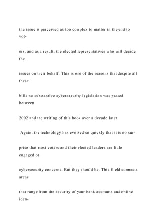 the issue is perceived as too complex to matter in the end to
vot-
ers, and as a result, the elected representatives who will decide
the
issues on their behalf. This is one of the reasons that despite all
these
bills no substantive cybersecurity legislation was passed
between
2002 and the writing of this book over a decade later.
Again, the technology has evolved so quickly that it is no sur-
prise that most voters and their elected leaders are little
engaged on
cybersecurity concerns. But they should be. This fi eld connects
areas
that range from the security of your bank accounts and online
iden-
 