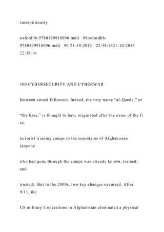 surreptitiously
oxfordhb-9780199918096.indd 99oxfordhb-
9780199918096.indd 99 21-10-2013 22:38:1621-10-2013
22:38:16
100 CYBERSECURITY AND CYBERWAR
between vetted followers. Indeed, the very name “al-Qaeda,” or
“the base,” is thought to have originated after the name of the fi
rst
terrorist training camps in the mountains of Afghanistan
(anyone
who had gone through the camps was already known, trained,
and
trusted). But in the 2000s, two key changes occurred. After
9/11, the
US military’s operations in Afghanistan eliminated a physical
 