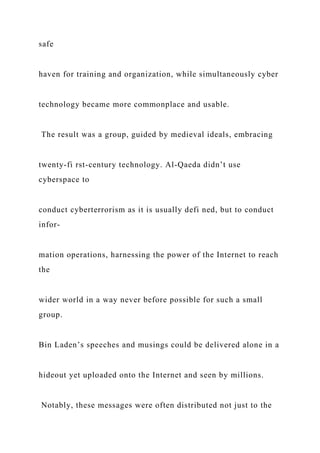 safe
haven for training and organization, while simultaneously cyber
technology became more commonplace and usable.
The result was a group, guided by medieval ideals, embracing
twenty-fi rst-century technology. Al-Qaeda didn’t use
cyberspace to
conduct cyberterrorism as it is usually defi ned, but to conduct
infor-
mation operations, harnessing the power of the Internet to reach
the
wider world in a way never before possible for such a small
group.
Bin Laden’s speeches and musings could be delivered alone in a
hideout yet uploaded onto the Internet and seen by millions.
Notably, these messages were often distributed not just to the
 
