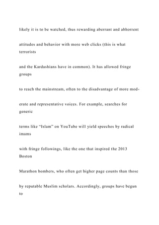 likely it is to be watched, thus rewarding aberrant and abhorrent
attitudes and behavior with more web clicks (this is what
terrorists
and the Kardashians have in common). It has allowed fringe
groups
to reach the mainstream, often to the disadvantage of more mod-
erate and representative voices. For example, searches for
generic
terms like “Islam” on YouTube will yield speeches by radical
imams
with fringe followings, like the one that inspired the 2013
Boston
Marathon bombers, who often get higher page counts than those
by reputable Muslim scholars. Accordingly, groups have begun
to
 