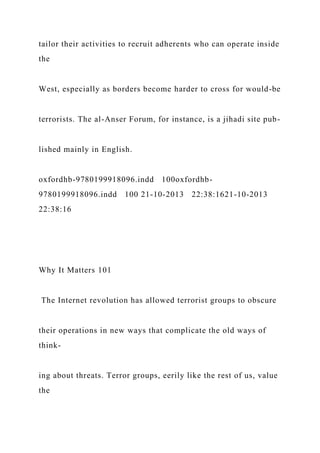 tailor their activities to recruit adherents who can operate inside
the
West, especially as borders become harder to cross for would-be
terrorists. The al-Anser Forum, for instance, is a jihadi site pub-
lished mainly in English.
oxfordhb-9780199918096.indd 100oxfordhb-
9780199918096.indd 100 21-10-2013 22:38:1621-10-2013
22:38:16
Why It Matters 101
The Internet revolution has allowed terrorist groups to obscure
their operations in new ways that complicate the old ways of
think-
ing about threats. Terror groups, eerily like the rest of us, value
the
 