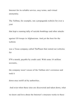 Internet for its reliable service, easy terms, and virtual
anonymity.
The Taliban, for example, ran a propaganda website for over a
year
that kept a running tally of suicide bombings and other attacks
against US troops in Afghanistan. And yet the host for the
website
was a Texas company called ThePlanet that rented out websites
for
$70 a month, payable by credit card. With some 16 million
accounts,
the company wasn’t aware of the Taliban site’s existence and
took it
down once notifi ed by authorities.
And even when these sites are discovered and taken down, what
we know and love about the Internet’s structure works to these
 