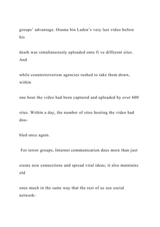 groups’ advantage. Osama bin Laden’s very last video before
his
death was simultaneously uploaded onto fi ve different sites.
And
while counterterrorism agencies rushed to take them down,
within
one hour the video had been captured and uploaded by over 600
sites. Within a day, the number of sites hosting the video had
dou-
bled once again.
For terror groups, Internet communication does more than just
create new connections and spread viral ideas; it also maintains
old
ones much in the same way that the rest of us use social
network-
 