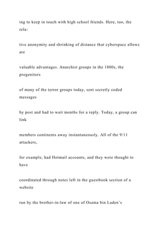 ing to keep in touch with high school friends. Here, too, the
rela-
tive anonymity and shrinking of distance that cyberspace allows
are
valuable advantages. Anarchist groups in the 1800s, the
progenitors
of many of the terror groups today, sent secretly coded
messages
by post and had to wait months for a reply. Today, a group can
link
members continents away instantaneously. All of the 9/11
attackers,
for example, had Hotmail accounts, and they were thought to
have
coordinated through notes left in the guestbook section of a
website
run by the brother-in-law of one of Osama bin Laden’s
 