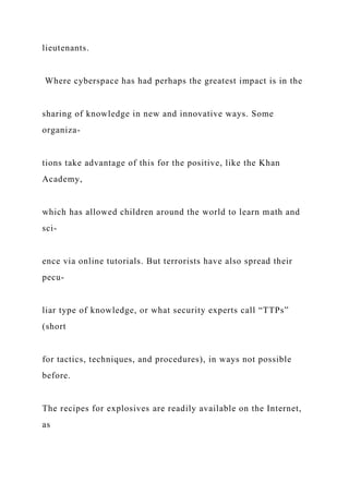 lieutenants.
Where cyberspace has had perhaps the greatest impact is in the
sharing of knowledge in new and innovative ways. Some
organiza-
tions take advantage of this for the positive, like the Khan
Academy,
which has allowed children around the world to learn math and
sci-
ence via online tutorials. But terrorists have also spread their
pecu-
liar type of knowledge, or what security experts call “TTPs”
(short
for tactics, techniques, and procedures), in ways not possible
before.
The recipes for explosives are readily available on the Internet,
as
 