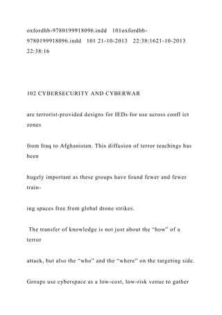 oxfordhb-9780199918096.indd 101oxfordhb-
9780199918096.indd 101 21-10-2013 22:38:1621-10-2013
22:38:16
102 CYBERSECURITY AND CYBERWAR
are terrorist-provided designs for IEDs for use across confl ict
zones
from Iraq to Afghanistan. This diffusion of terror teachings has
been
hugely important as these groups have found fewer and fewer
train-
ing spaces free from global drone strikes.
The transfer of knowledge is not just about the “how” of a
terror
attack, but also the “who” and the “where” on the targeting side.
Groups use cyberspace as a low-cost, low-risk venue to gather
 