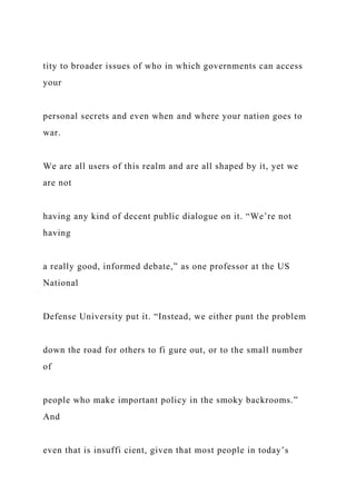 tity to broader issues of who in which governments can access
your
personal secrets and even when and where your nation goes to
war.
We are all users of this realm and are all shaped by it, yet we
are not
having any kind of decent public dialogue on it. “We’re not
having
a really good, informed debate,” as one professor at the US
National
Defense University put it. “Instead, we either punt the problem
down the road for others to fi gure out, or to the small number
of
people who make important policy in the smoky backrooms.”
And
even that is insuffi cient, given that most people in today’s
 