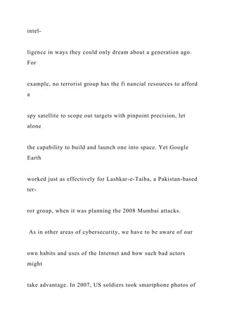 intel-
ligence in ways they could only dream about a generation ago.
For
example, no terrorist group has the fi nancial resources to afford
a
spy satellite to scope out targets with pinpoint precision, let
alone
the capability to build and launch one into space. Yet Google
Earth
worked just as effectively for Lashkar-e-Taiba, a Pakistan-based
ter-
ror group, when it was planning the 2008 Mumbai attacks.
As in other areas of cybersecurity, we have to be aware of our
own habits and uses of the Internet and how such bad actors
might
take advantage. In 2007, US soldiers took smartphone photos of
 